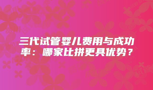 三代试管婴儿费用与成功率：哪家比拼更具优势？