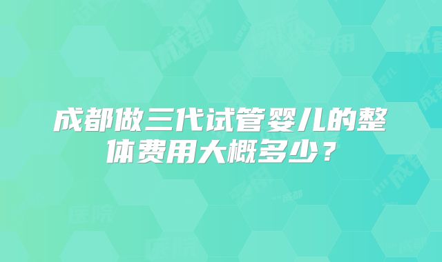 成都做三代试管婴儿的整体费用大概多少?