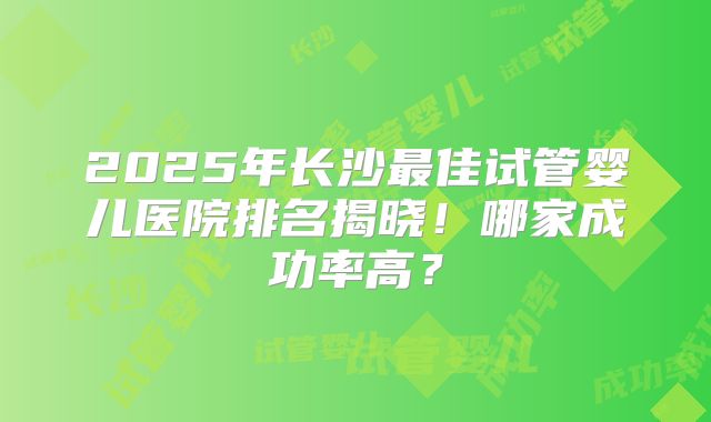 2025年长沙最佳试管婴儿医院排名揭晓！哪家成功率高？