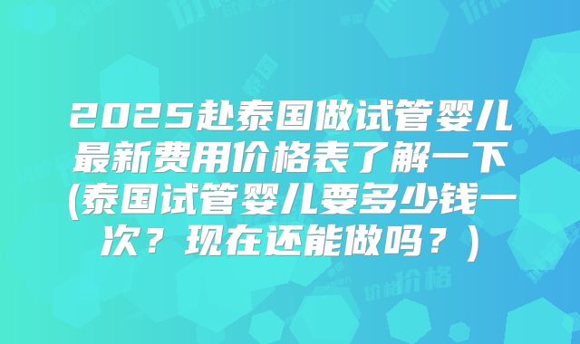 2025赴泰国做试管婴儿最新费用价格表了解一下(泰国试管婴儿要多少钱一次？现在还能做吗？)