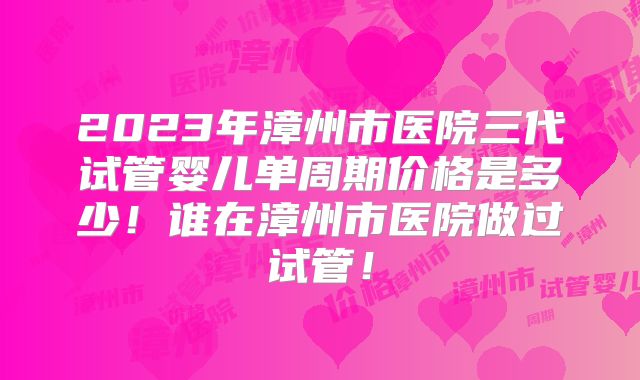 2023年漳州市医院三代试管婴儿单周期价格是多少！谁在漳州市医院做过试管！
