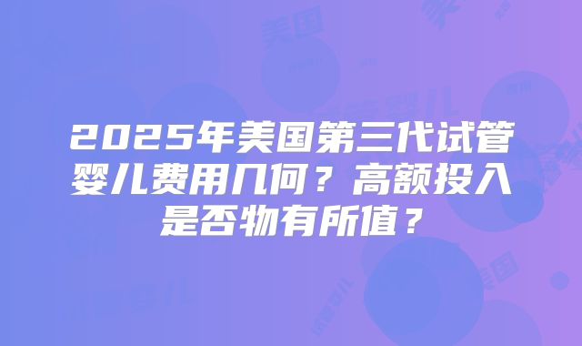 2025年美国第三代试管婴儿费用几何？高额投入是否物有所值？