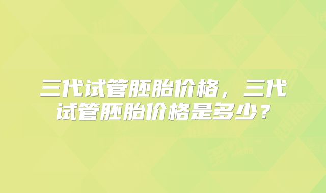 三代试管胚胎价格，三代试管胚胎价格是多少？