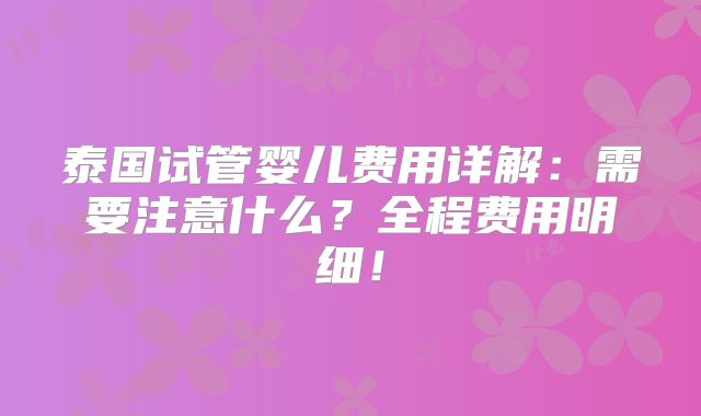 泰国试管婴儿费用详解：需要注意什么？全程费用明细！