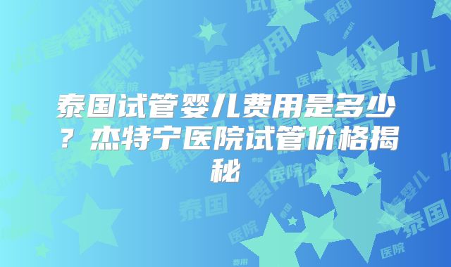 泰国试管婴儿费用是多少？杰特宁医院试管价格揭秘