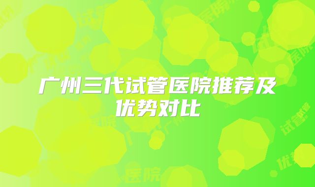 广州三代试管医院推荐及优势对比