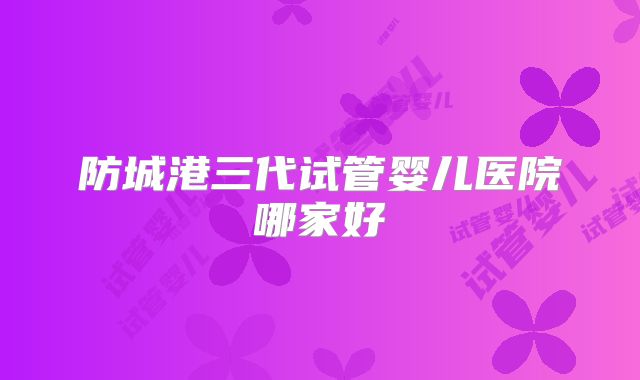 防城港三代试管婴儿医院哪家好