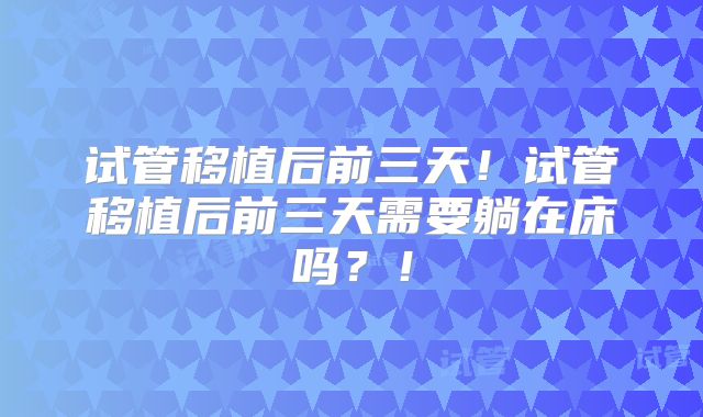 试管移植后前三天！试管移植后前三天需要躺在床吗？！