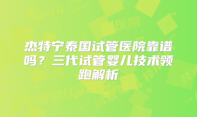杰特宁泰国试管医院靠谱吗?三代试管婴儿技术领跑解析