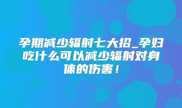 孕期减少辐射七大招_孕妇吃什么可以减少辐射对身体的伤害!