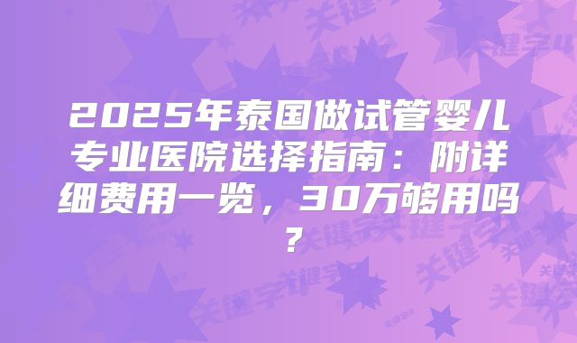 2025年泰国做试管婴儿专业医院选择指南：附详细费用一览，30万够用吗？