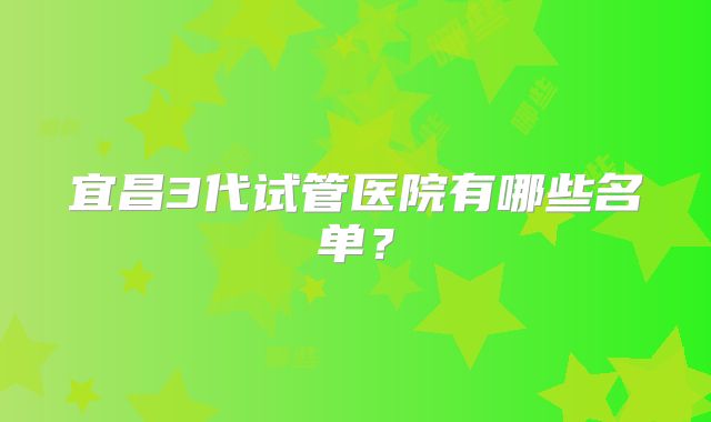 宜昌3代试管医院有哪些名单？