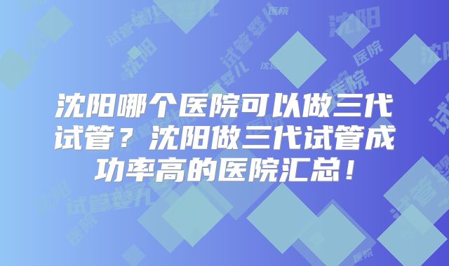 沈阳哪个医院可以做三代试管？沈阳做三代试管成功率高的医院汇总！