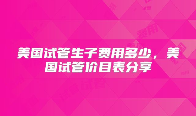 美国试管生子费用多少，美国试管价目表分享
