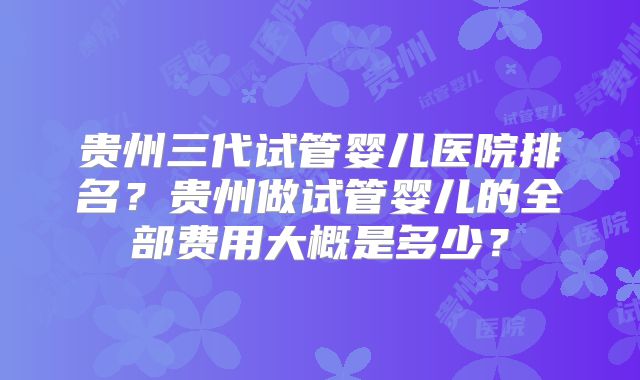 贵州三代试管婴儿医院排名？贵州做试管婴儿的全部费用大概是多少？