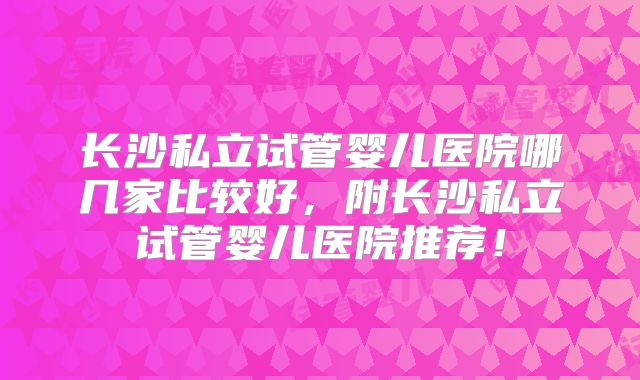 长沙私立试管婴儿医院哪几家比较好,附长沙私立试管婴儿医院推荐!