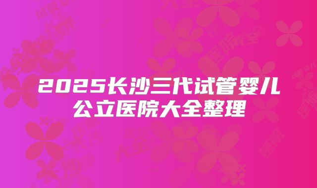 2025长沙三代试管婴儿公立医院大全整理