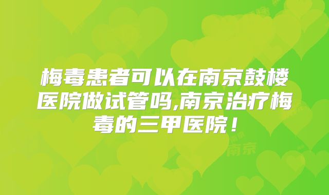 梅毒患者可以在南京鼓楼医院做试管吗,南京治疗梅毒的三甲医院！
