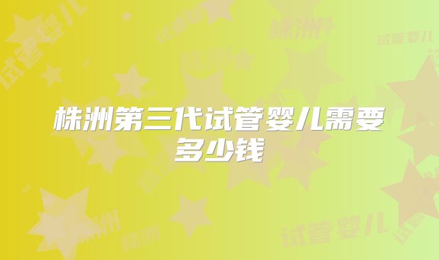 株洲第三代试管婴儿需要多少钱