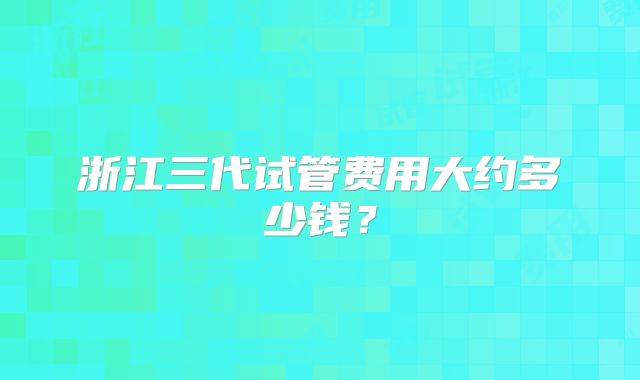 浙江三代试管费用大约多少钱？