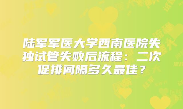 陆军军医大学西南医院失独试管失败后流程：二次促排间隔多久最佳？