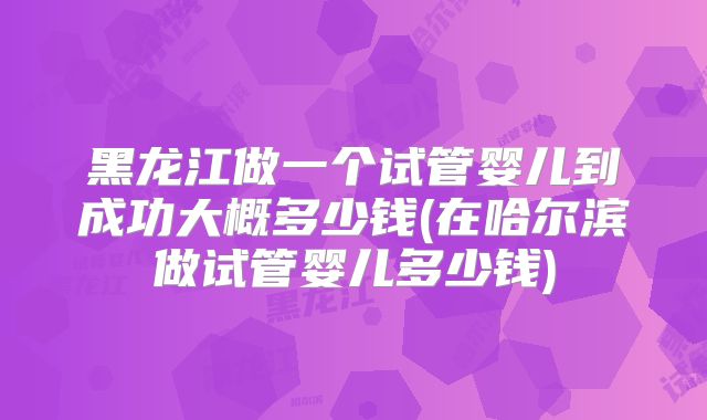 黑龙江做一个试管婴儿到成功大概多少钱(在哈尔滨做试管婴儿多少钱)