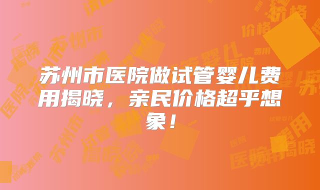 苏州市医院做试管婴儿费用揭晓，亲民价格超乎想象！