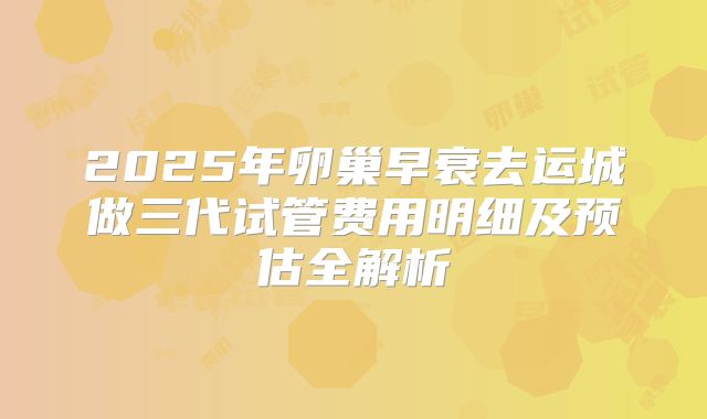 2025年卵巢早衰去运城做三代试管费用明细及预估全解析
