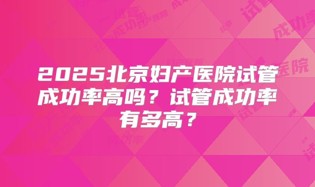 2025北京妇产医院试管成功率高吗?试管成功率有多高?