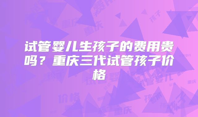 试管婴儿生孩子的费用贵吗？重庆三代试管孩子价格