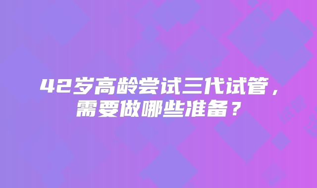 42岁高龄尝试三代试管，需要做哪些准备？