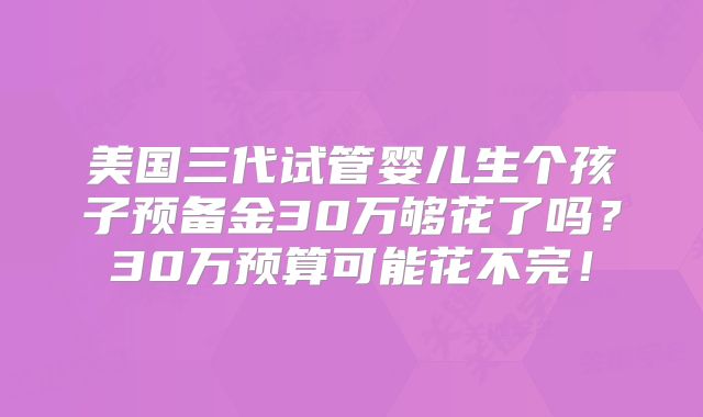 美国三代试管婴儿生个孩子预备金30万够花了吗?30万预算可能花不完!
