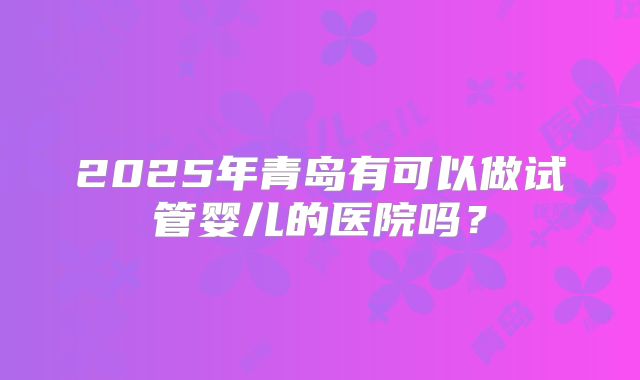 2025年青岛有可以做试管婴儿的医院吗？