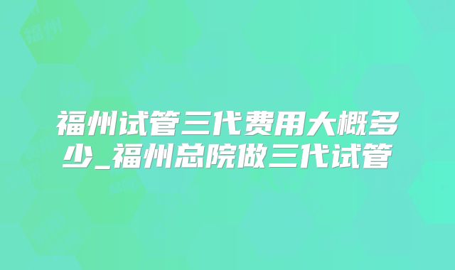 福州试管三代费用大概多少_福州总院做三代试管