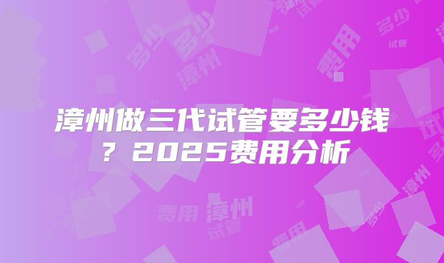漳州做三代试管要多少钱？2025费用分析