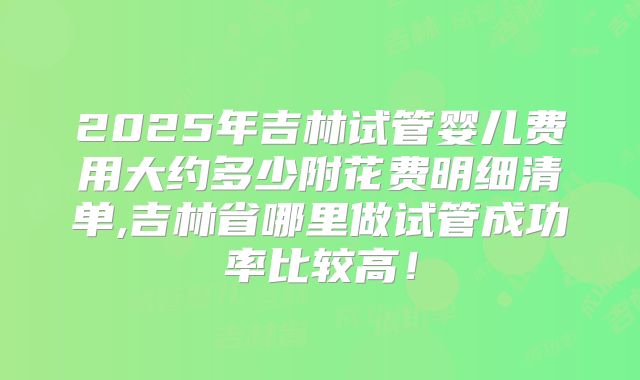 2025年吉林试管婴儿费用大约多少附花费明细清单,吉林省哪里做试管成功率比较高！