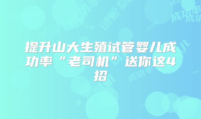 提升山大生殖试管婴儿成功率“老司机”送你这4招