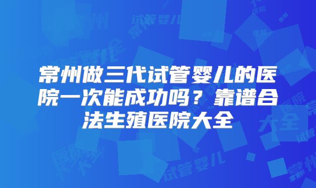 常州做三代试管婴儿的医院一次能成功吗？靠谱合法生殖医院大全