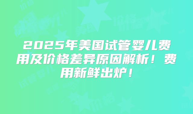 2025年美国试管婴儿费用及价格差异原因解析！费用新鲜出炉！