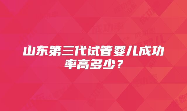 山东第三代试管婴儿成功率高多少？