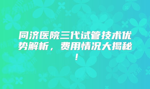 同济医院三代试管技术优势解析，费用情况大揭秘！