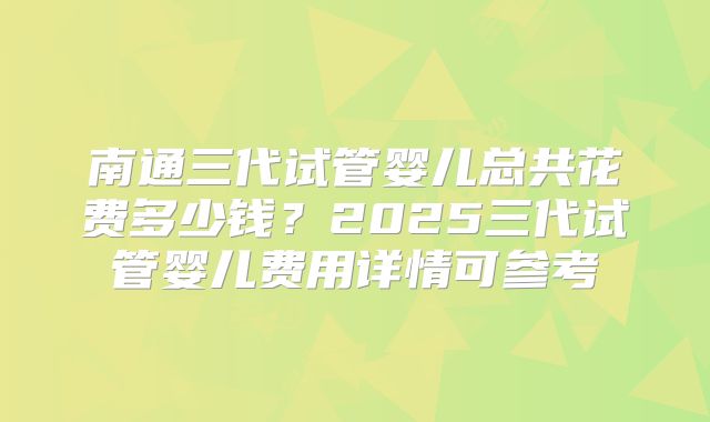 南通三代试管婴儿总共花费多少钱？2025三代试管婴儿费用详情可参考
