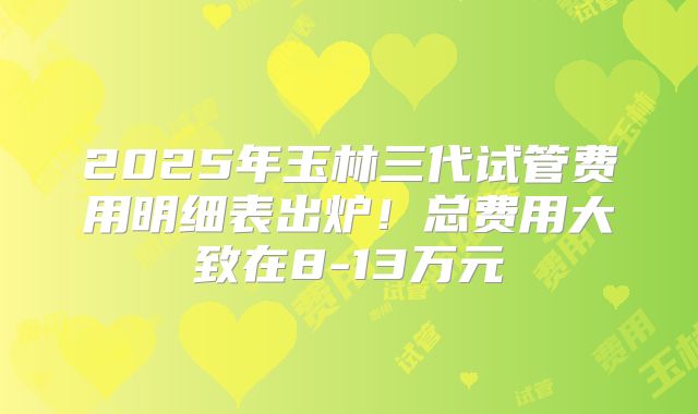 2025年玉林三代试管费用明细表出炉！总费用大致在8-13万元