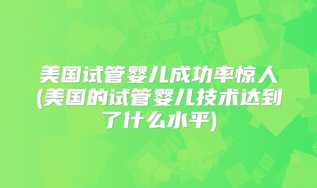 美国试管婴儿成功率惊人(美国的试管婴儿技术达到了什么水平)