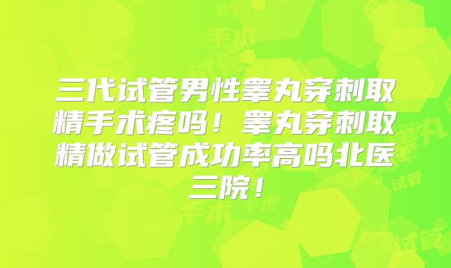 三代试管男性睾丸穿刺取精手术疼吗！睾丸穿刺取精做试管成功率高吗北医三院！
