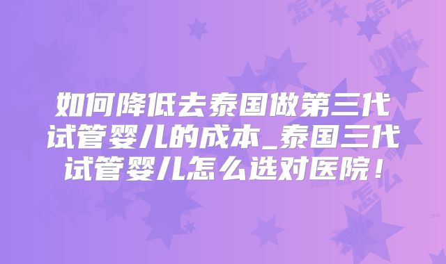 如何降低去泰国做第三代试管婴儿的成本_泰国三代试管婴儿怎么选对医院!
