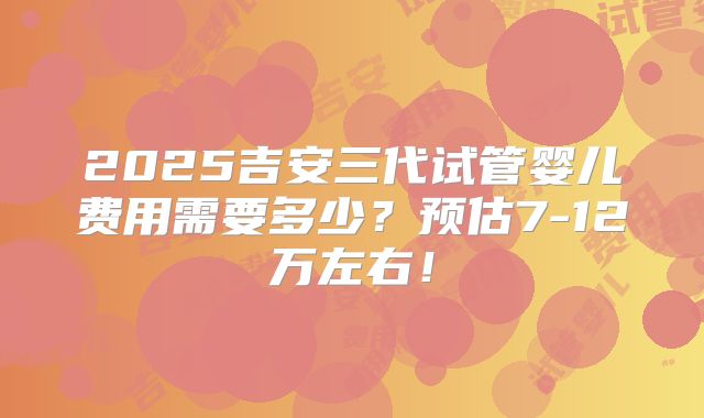 2025吉安三代试管婴儿费用需要多少?预估7-12万左右!