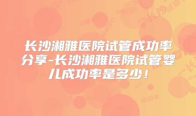 长沙湘雅医院试管成功率分享-长沙湘雅医院试管婴儿成功率是多少!