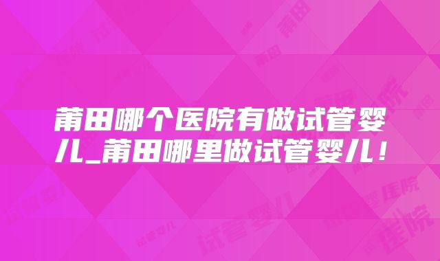 莆田哪个医院有做试管婴儿_莆田哪里做试管婴儿！