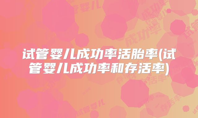 试管婴儿成功率活胎率(试管婴儿成功率和存活率)